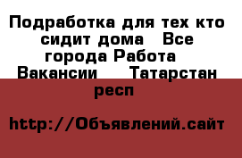 Подработка для тех,кто сидит дома - Все города Работа » Вакансии   . Татарстан респ.